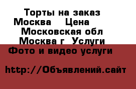 Торты на заказ.  Москва  › Цена ­ 800 - Московская обл., Москва г. Услуги » Фото и видео услуги   